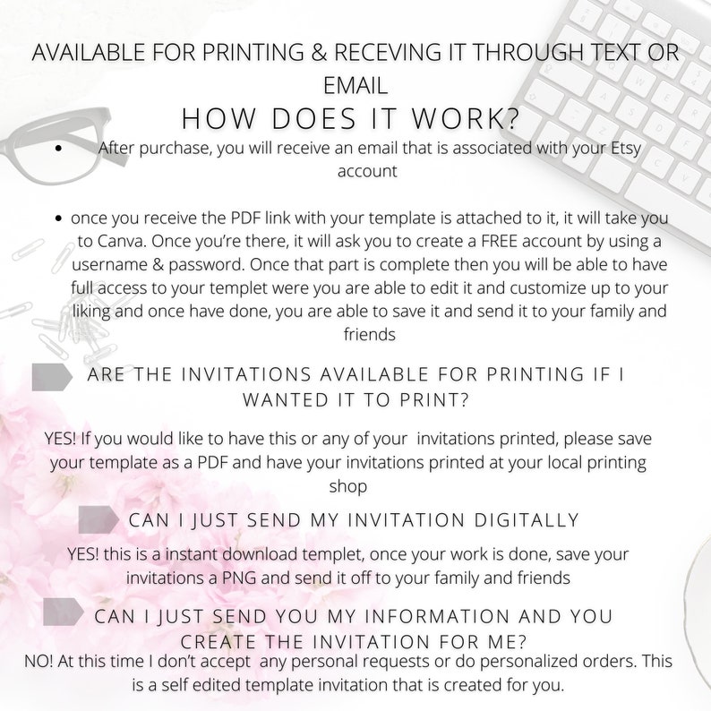 K&ouml;nnte beinhalten: Eine rosa-wei&szlig;e Grafik mit Text, der erkl&auml;rt, wie man eine digitale Einladungsvorlage verwendet. Der Text lautet "AVAILABLE FOR PRINTING & RECEIVING IT THROUGH TEXT OR EMAIL", "HOW DOES IT WORK?", "After purchase, you will receive an email that is associated with your Etsy account", "once you receive the PDF link with your template is attached to it, it will take you to Canva. Once you're there, it will ask you to create a FREE account by using a username & password. Once that part is complete then you will be able to have full access to your template where you are able to edit it and customise up to your liking and once have done, you are able to save it and send it to your family and friends", "ARE THE INVITATIONS AVAILABLE FOR PRINTING IF I WANTED IT TO PRINT?", "YES! If you would like to have this or any of your invitations printed, please save your template as a PDF and have your invitations printed at your local printing shop", "CAN I JUST SEND MY INVITATION DIGITALLY", "YES! this is an instant download template, once your work is done, save your invitations a PNG and send it off to your family and friends", "CAN I JUST SEND YOU MY INFORMATION AND YOU CREATE THE INVITATION FOR ME?", "NO! At this time I don't accept any personal requests or do personalised orders. This is a self edited template invitation that is created for you."
