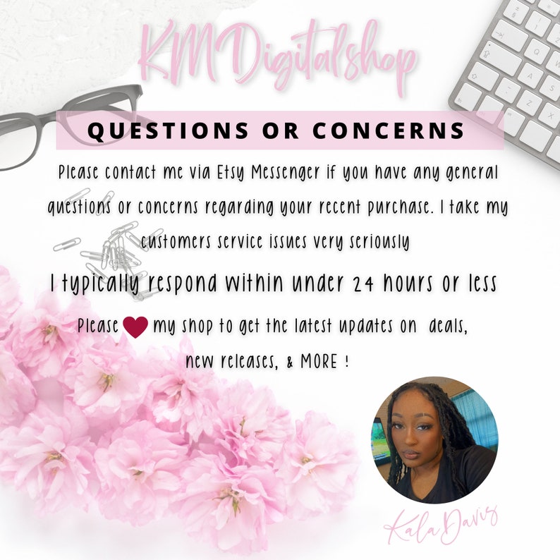 May include: A pink and white floral background with a white text box that says "QUESTIONS OR CONCERNS". The text box contains information about contacting the seller via Etsy Messenger for questions or concerns regarding recent purchases. The text box also states that the seller typically responds within 24 hours or less. The text box also encourages buyers to follow the shop for updates on deals, new releases, and more. A small heart icon is included in the text. A photo of a woman with dark hair is in the lower right corner of the image. The woman is smiling and wearing a white shirt. The text "Kala Davis" is below the photo.