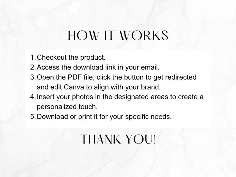 May include: A white background with black text explaining how to use a digital product. The text reads: "HOW IT WORKS 1. Checkout the product. 2. Access the download link in your email. 3. Open the PDF file, click the button to get redirected and edit Canva to align with your brand. 4. Insert your photos in the designated areas to create a personalized touch. 5. Download or print it for your specific needs. THANK YOU!"