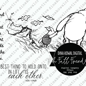 May include: Black and white illustration of Winnie the Pooh and Piglet walking through a field of grass. The quote "A friend is what the heart needs all the time." is written on the left side of the image. The quote "The best thing to hold onto in life is each other." is written on the bottom of the image. The text "DINA KOWAL DIGITAL ooh Fall Friend" is written in a banner at the bottom of the image.