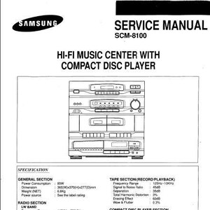 May include: A black and white line drawing of a hi-fi music center with a compact disc player. The system has a cassette deck, a radio tuner, and a CD player. The text on the image reads "SAMSUNG SERVICE MANUAL SCM-8100 HI-FI MUSIC CENTER WITH COMPACT DISC PLAYER SPECIFICATION GENERAL SECTION Power Consumption 85W Dimension 360(W)x370(H)x277(D)mm Weight (NET) 6.8Kg Power source See the label rating RADIO SECTION LW BAND Frequency Range 146KHz-290KHz Usable Sensitivity 1000μν Signal to Noise Ratio 30dB MW BAND Frequency Range 522KHz-1611KHz Usable Sensitivity 600μν Signal to Noise Ratio 40dB FM BAND Frequency Range 87.5MHz-108MHz Usable Sensitivity 6μν Signal to Noise Ratio 65dB Total Harmonic Distortion 0.3% Separation 40dB TAPE SECTION (RECORD PLAYBACK) Frequency Range 125Hz-10KHz Signal to Noise Ratio 45dB Separation 35dB Total Harmonic Distortion 3% Erasing Effect 60dB Wow & Flutter 0.3% COMPACT DISC PLAYER SECTION Signal to Noise Ratio 80dB Total Harmonic Distortion: 0.00% Channel Separation 75dB D/A Conversion 16 bits AUDIO SECTION Output power (THD 10%) 20WICH Frequency response 20-20,000Hz PRESET EQ JAZZ VOCAL CLASSIC POP S/N Ratio 70dB Design and specifications are subject to change upon improvement without prior notice. Frequency range in radio section can be a little different from the above in accordance with frequency step or region."