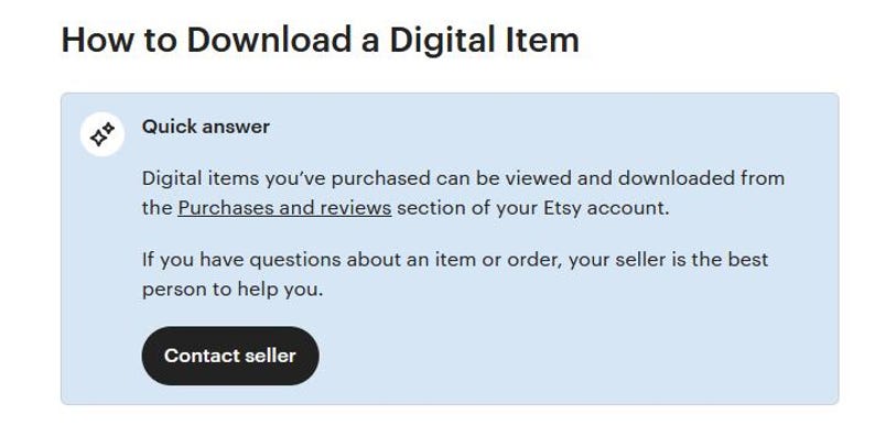 May include: A light blue screen with the text "How to Download a Digital Item" in black. A white box with a blue background contains the text "Quick answer" and the text "Digital items you've purchased can be viewed and downloaded from the Purchases and reviews section of your Etsy account." A black button with white text says "Contact seller".