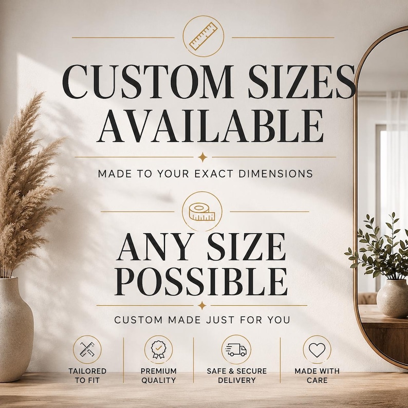 May include: A graphic sign with black text on a light background stating CUSTOM SIZES AVAILABLE, MADE TO YOUR EXACT DIMENSIONS, ANY SIZE POSSIBLE, and CUSTOM MADE JUST FOR YOU, featuring icons of a ruler, tape measure, and other symbols.