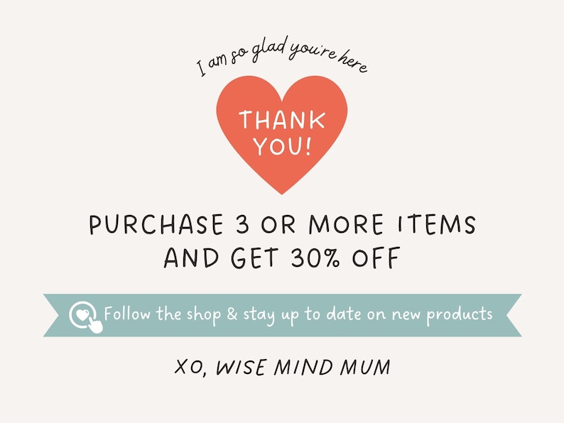 May include: A pink heart with the text "THANK YOU!" inside. The text "I am so glad you're here" is above the heart. The text "PURCHASE 3 OR MORE ITEMS AND GET 30% OFF" is below the heart. A light blue banner with a heart icon and the text "Follow the shop & stay up to date on new products" is below the discount text. The text "XO, WISE MIND MUM" is below the banner.