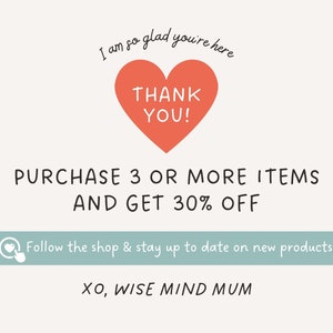 May include: A pink heart with the text "THANK YOU!" inside. The text "I am so glad you're here" is above the heart. The text "PURCHASE 3 OR MORE ITEMS AND GET 30% OFF" is below the heart. A light blue banner with a heart icon and the text "Follow the shop & stay up to date on new products" is below the discount offer. The text "XO, WISE MIND MUM" is at the bottom of the image.
