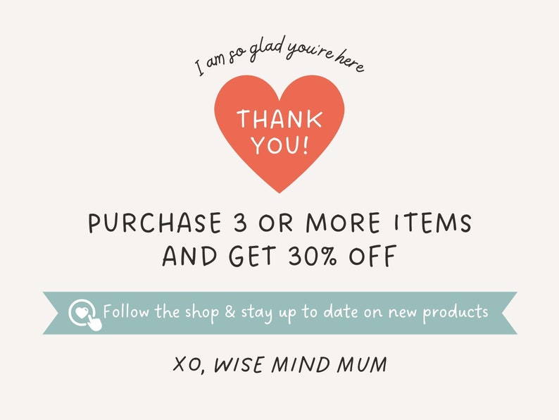 May include: A pink heart with the text "THANK YOU!" inside. The text "I am so glad you're here" is above the heart. The text "PURCHASE 3 OR MORE ITEMS AND GET 30% OFF" is below the heart. A light blue banner with a heart icon and the text "Follow the shop & stay up to date on new products" is below the discount offer. The text "XO, WISE MIND MUM" is at the bottom of the image.