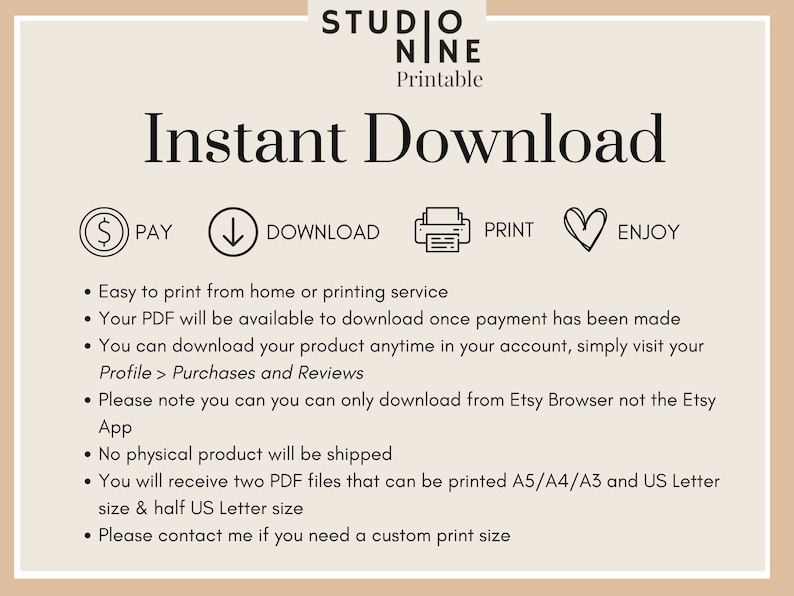 May include: A digital download graphic with the text "Instant Download" in black text on a light brown background. The graphic includes icons for paying, downloading, printing, and enjoying a printable product. The text below the icons explains that the PDF file is available for download after payment and can be printed at home or at a printing service. The graphic also states that the product is available in two PDF files that can be printed in A5, A4, A3, and US Letter sizes.