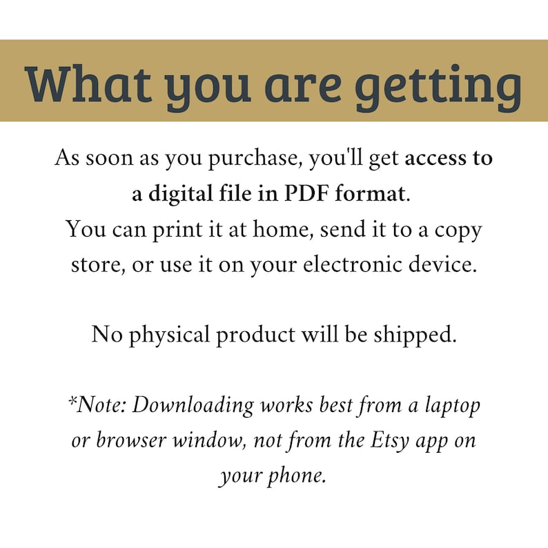 May include: Text explaining that this listing is for a digital download of a PDF file. The text states that the file can be printed at home, sent to a copy store, or used on an electronic device. It also states that no physical product will be shipped. The text also includes a note that downloading works best from a laptop or browser window, not from the Etsy app on a phone.