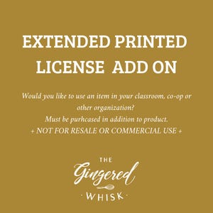 May include: A gold background with white text that reads "EXTENDED PRINTED LICENSE ADD ON".  The text continues with "Would you like to use an item in your classroom, co-op or other organization? Must be purchased in addition to product. + NOT FOR RESALE OR COMMERCIAL USE +"  The text "THE GINGERED WHISK" is at the bottom of the image.