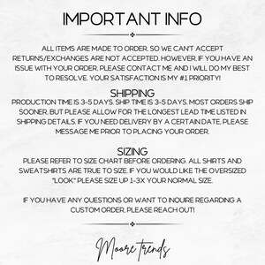 May include: Text-based image with important information about custom orders, shipping, and sizing. The text reads: "IMPORTANT INFO", "ALL ITEMS ARE MADE TO ORDER, SO WE CAN'T ACCEPT RETURNS/EXCHANGES ARE NOT ACCEPTED. HOWEVER, IF YOU HAVE AN ISSUE WITH YOUR ORDER, PLEASE CONTACT ME AND I WILL DO MY BEST TO RESOLVE. YOUR SATISFACTION IS MY #1 PRIORITY! SHIPPING PRODUCTION TIME IS 3-5 DAYS. SHIP TIME IS 3-5 DAYS. MOST ORDERS SHIP SOONER, BUT PLEASE ALLOW FOR THE LONGEST LEAD TIME LISTED IN SHIPPING DETAILS. IF YOU NEED DELIVERY BY A CERTAIN DATE, PLEASE MESSAGE ME PRIOR TO PLACING YOUR ORDER. SIZING PLEASE REFER TO SIZE CHART BEFORE ORDERING. ALL SHIRTS AND SWEATSHIRTS ARE TRUE TO SIZE. IF YOU WOULD LIKE THE OVERSIZED "LOOK" PLEASE SIZE UP 1-3X YOUR NORMAL SIZE. IF YOU HAVE ANY QUESTIONS OR WANT TO INQUIRE REGARDING A CUSTOM ORDER, PLEASE REACH OUT! + Moore trends"