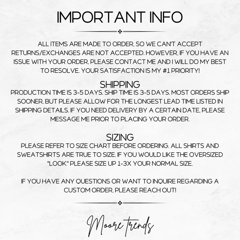 May include: Text-based image with important information about custom orders, shipping, and sizing. The text reads: "IMPORTANT INFO", "ALL ITEMS ARE MADE TO ORDER, SO WE CAN'T ACCEPT RETURNS/EXCHANGES ARE NOT ACCEPTED. HOWEVER, IF YOU HAVE AN ISSUE WITH YOUR ORDER, PLEASE CONTACT ME AND I WILL DO MY BEST TO RESOLVE. YOUR SATISFACTION IS MY #1 PRIORITY! SHIPPING PRODUCTION TIME IS 3-5 DAYS. SHIP TIME IS 3-5 DAYS. MOST ORDERS SHIP SOONER, BUT PLEASE ALLOW FOR THE LONGEST LEAD TIME LISTED IN SHIPPING DETAILS. IF YOU NEED DELIVERY BY A CERTAIN DATE, PLEASE MESSAGE ME PRIOR TO PLACING YOUR ORDER. SIZING PLEASE REFER TO SIZE CHART BEFORE ORDERING. ALL SHIRTS AND SWEATSHIRTS ARE TRUE TO SIZE. IF YOU WOULD LIKE THE OVERSIZED "LOOK" PLEASE SIZE UP 1-3X YOUR NORMAL SIZE. IF YOU HAVE ANY QUESTIONS OR WANT TO INQUIRE REGARDING A CUSTOM ORDER, PLEASE REACH OUT! + Moore trends"