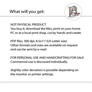 May include: Text that reads "What will you get:" followed by "NOT PHYSICAL PRODUCT" and "You buy it, download the files, print on your home PC or at a local print shop, cut by hands and create."  The text continues with "PDF files, 300 dpi, 8.5x11" (US Letter size)" and "Other formats and sizes are available on request and can be sent by e-mail."  The text concludes with "FOR PERSONAL USE AND HANDCRAFTING FOR SALE" and "Commercial use is discussed individually."  The text ends with "Slightly color deviation is possible depending on the monitor or printer settings."