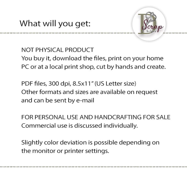 May include: Text that reads "What will you get:" followed by "NOT PHYSICAL PRODUCT" and "You buy it, download the files, print on your home PC or at a local print shop, cut by hands and create."  The text continues with "PDF files, 300 dpi, 8.5x11" (US Letter size)" and "Other formats and sizes are available on request and can be sent by e-mail."  The text concludes with "FOR PERSONAL USE AND HANDCRAFTING FOR SALE" and "Commercial use is discussed individually."  The text ends with "Slightly color deviation is possible depending on the monitor or printer settings."