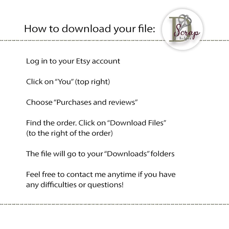 May include: A white text-based graphic with a black dashed line at the top and bottom. The text reads "How to download your file:" followed by a list of instructions on how to download a digital file from Etsy. The graphic also includes a logo with the text "Scrap helper" in a pink circle with a pair of scissors.
