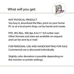 May include: Text that reads "What will you get:" followed by "NOT PHYSICAL PRODUCT You buy it, download the files, print on your home PC or at a local print shop, cut by hands and create."  The text continues with "PDF, JPG files, 300 dpi, 8.5x11" (US Letter size) Other formats and sizes are available on request and can be sent by e-mail" and concludes with "FOR PERSONAL USE AND HANDCRAFTING FOR SALE Commercial use is discussed individually. Slightly color deviation is possible depending on the monitor or printer settings."