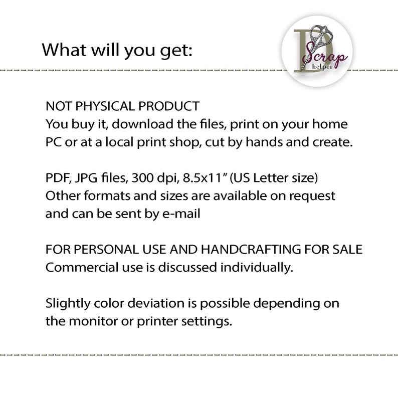 May include: Text that reads "What will you get:" followed by "NOT PHYSICAL PRODUCT You buy it, download the files, print on your home PC or at a local print shop, cut by hands and create."  The text continues with "PDF, JPG files, 300 dpi, 8.5x11" (US Letter size) Other formats and sizes are available on request and can be sent by e-mail" and concludes with "FOR PERSONAL USE AND HANDCRAFTING FOR SALE Commercial use is discussed individually. Slightly color deviation is possible depending on the monitor or printer settings."