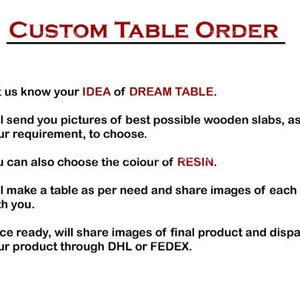 May include: A list of steps for creating a custom table. The steps include: 1. Let us know your idea of dream table. 2. Will send you pictures of best possible wooden slabs, as per your requirement, to choose. 3. You can also choose the colour of resin. 4. Will make a table as per need and share images of each stage with you. 5. Once ready, will share images of final product and dispatch your product through DHL or FEDEX.