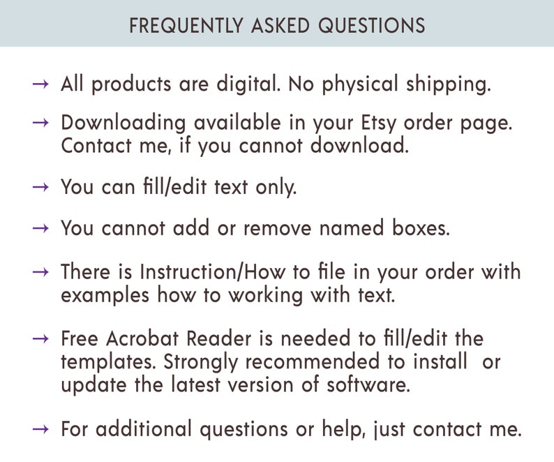 May include: Frequently Asked Questions about digital products. All products are digital. No physical shipping. Downloading is available in your Etsy order page. Contact the seller if you cannot download. You can fill/edit text only. You cannot add or remove named boxes. There are instructions on how to file in your order with examples of how to work with text. Free Acrobat Reader is needed to fill/edit the templates. It is strongly recommended to install or update the latest version of the software. For additional questions or help, contact the seller.