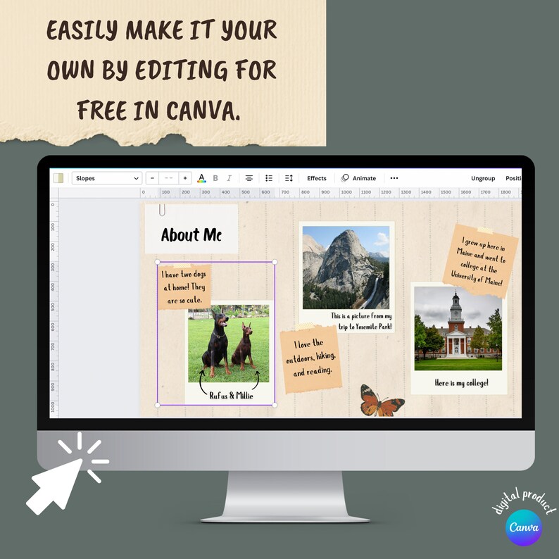 May include: A computer screen displaying a Canva design template with a light brown background. The template is divided into four sections. The top section has the text "About Me". The second section has a photo of two dogs with the text "I have two dogs at home. They are so cute. Rufus & Millie". The third section has a photo of a mountain with the text "This is a picture from my trip to Yosemite Park! I love the outdoors, hiking, and reading.". The fourth section has a photo of a building with the text "I grew up here in Maine and went to college at the University of Maine! Here is my college!"