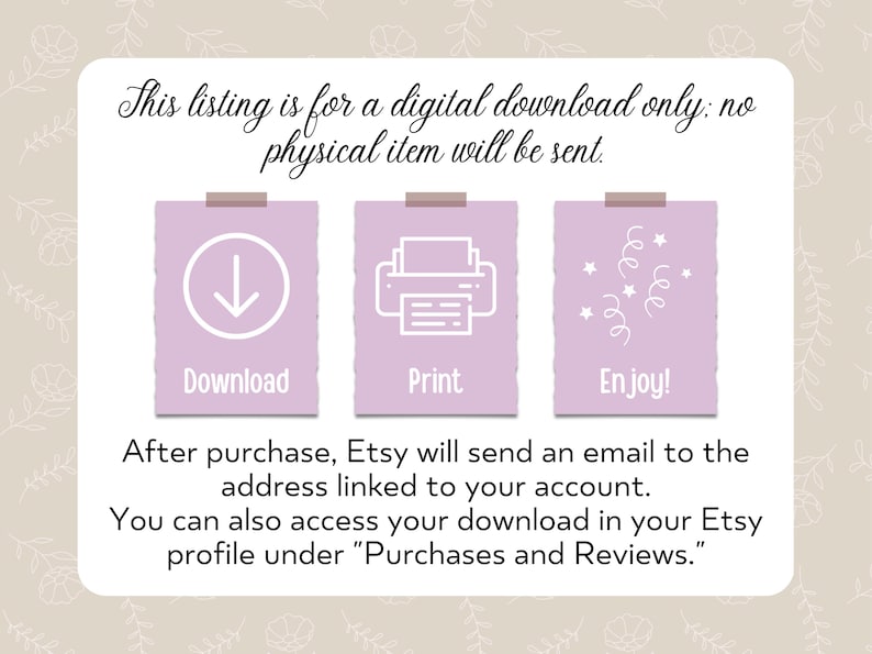 May include: A digital download instruction graphic with three pink squares. The first square has a white downward arrow and the word "Download". The second square has a white printer icon and the word "Print". The third square has white confetti and the word "Enjoy!" The text below the squares reads: "After purchase, Etsy will send an email to the address linked to your account. You can also access your download in your Etsy profile under "Purchases and Reviews."