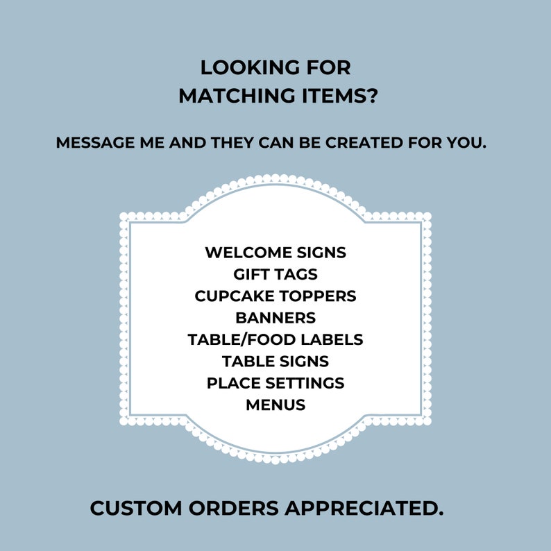 May include: A light blue background with white text and a decorative white frame. The text reads "LOOKING FOR MATCHING ITEMS? MESSAGE ME AND THEY CAN BE CREATED FOR YOU." Inside the frame are listed: Welcome Signs, Gift Tags, Cupcake Toppers, Banners, Table/Food Labels, Table Signs, Place Settings, and Menus. The text "CUSTOM ORDERS APPRECIATED" is at the bottom.