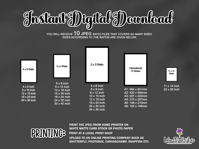 May include: A digital download graphic with text that reads "Instant Digital Download" and "You will receive 10 JPEG ratio files that covers so many sizes. Sizes according to the ratios are given below." The graphic shows different aspect ratios for images, including 4x5, 3x4, 2x3, and 11x14. The graphic also includes international paper sizes, such as A1, A2, A3, A4, A5, and A6. The graphic also includes text that reads "PRINTING: Print the JPEG from home printer on white matte card stock or photo paper. Print at a local print shop. Upload to an online printing company such as Shutterfly, Photobox, Canvaschamp, Snapfish etc."