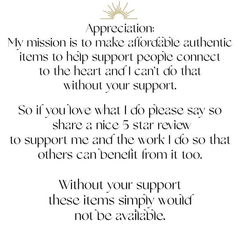 May include: Text-based image with a message about the importance of customer support. The text reads: "Appreciation: My mission is to make affordable authentic items to help support people connect to the heart and I can't do that without your support. So if you love what I do please say so share a nice 5 star review to support me and the work I do so that others can benefit from it too. Without your support these items simply would not be available."