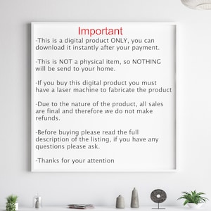 May include: A white sheet of paper with black text outlining important information about a digital product. The text reads: "Important - This is a digital product ONLY, you can download it instantly after your payment. - This is NOT a physical item, so NOTHING will be send to your home. - If you buy this digital product you must have a laser machine to fabricate the product - Due to the nature of the product, all sales are final and therefore we do not make refunds. - Before buying please read the full description of the listing, if you have any questions please ask. - Thanks for your attention"