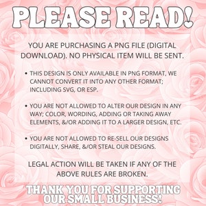 May include: A pink and white floral background with a text overlay that reads "PLEASE READ!" and includes a list of rules for purchasing a digital PNG file. The text states that the design is only available in PNG format and cannot be converted to other formats. It also states that the design cannot be altered, re-sold, or shared digitally. The text concludes with "LEGAL ACTION WILL BE TAKEN IF ANY OF THE ABOVE RULES ARE BROKEN." and "THANK YOU FOR SUPPORTING OUR SMALL BUSINESS!"