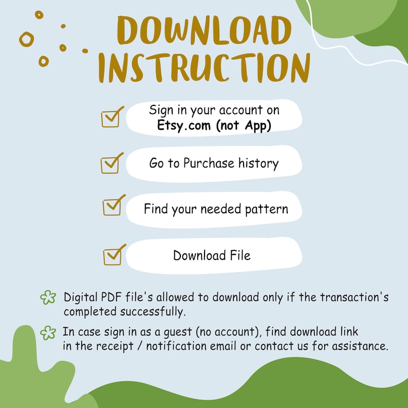 May include: A light blue background with a green border. The text "DOWNLOAD INSTRUCTION" is in gold letters. A checklist with four steps is shown: Sign in your account on Etsy.com (not App), Go to Purchase history, Find your needed pattern, Download File. The text below the checklist says: "Digital PDF file's allowed to download only if the transaction's completed successfully. In case sign in as a guest (no account), find download link in the receipt / notification email or contact us for assistance."
