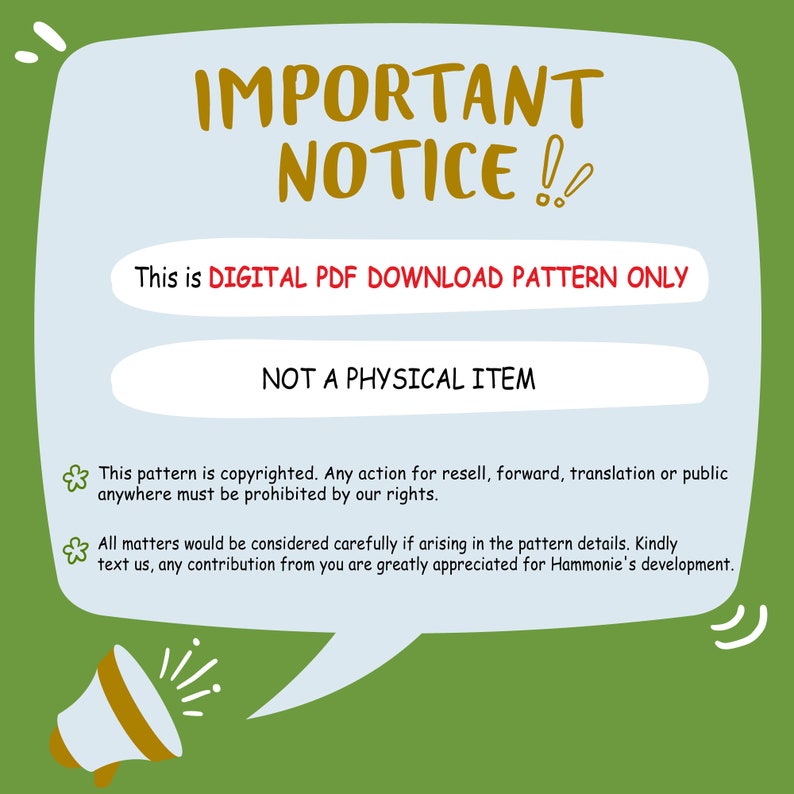 May include: A green and white speech bubble with the text "IMPORTANT NOTICE!!" in yellow and red. The text "This is DIGITAL PDF DOWNLOAD PATTERN ONLY" and "NOT A PHYSICAL ITEM" is in a white box. The speech bubble also includes a small flower icon and the text "This pattern is copyrighted. Any action for resell, forward, translation or public anywhere must be prohibited by our rights. All matters would be considered carefully if arising in the pattern details. Kindly text us, any contribution from you are greatly appreciated for Hammonie's development."