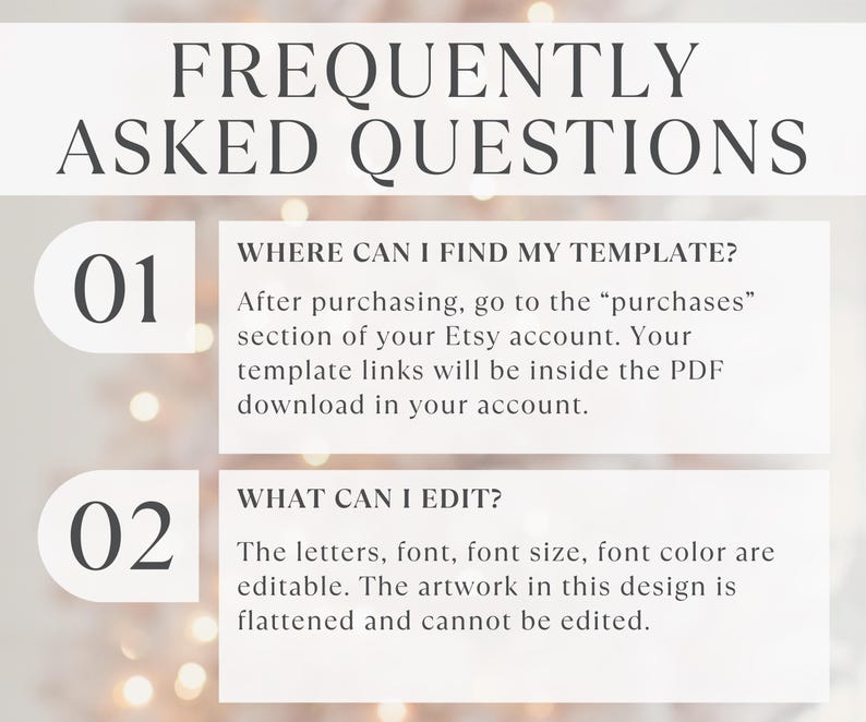 May include: A white informational graphic titled FREQUENTLY ASKED QUESTIONS. It lists two points: 01 WHERE CAN I FIND MY TEMPLATE? After purchasing, go to the purchases section of your Etsy account. 02 WHAT CAN I EDIT? Letters, font, and color are editable.