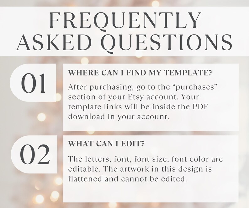 May include: A white informational graphic titled FREQUENTLY ASKED QUESTIONS. It lists two points: 01 WHERE CAN I FIND MY TEMPLATE? After purchasing, go to the purchases section of your Etsy account. 02 WHAT CAN I EDIT? Letters, font, and color are editable.