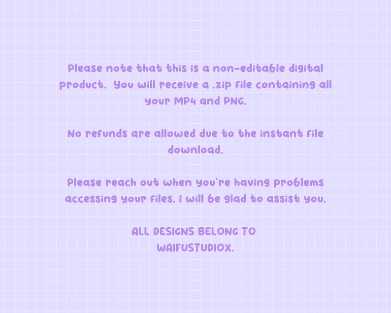 May include: Purple text on a light purple grid background with the text: "Please note that this is a non-editable digital product. You will receive a .zip file containing all your MP4 and PNG. No refunds are allowed due to the instant file download. Please reach out when you're having problems accessing your files. I will be glad to assist you. ALL DESIGNS BELONG TO WAIFUSTUDIOX."