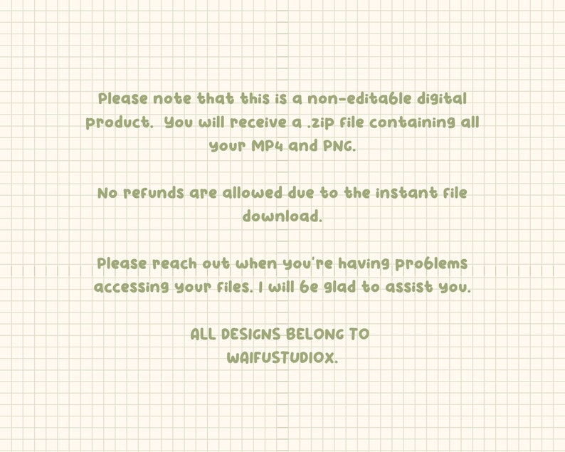 May include: Text on a white background with green grid lines. The text reads: "Please note that this is a non-editable digital product. You will receive a .zip file containing all your MP4 and PNG. No refunds are allowed due to the instant file download. Please reach out when you're having problems accessing your files. I will be glad to assist you. ALL DESIGNS BELONG TO WAIFUSTUDIOX."
