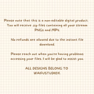 May include: Text on a beige grid background with brown text. The text reads: "Please note that this is a non-editable digital product. You will receive .zip files containing all your stream PNGs and MP4. No refunds are allowed due to the instant file download. Please reach out when you're having problems accessing your files. I will be glad to assist you. ALL DESIGNS BELONG TO WAIFUSTUDIOX."
