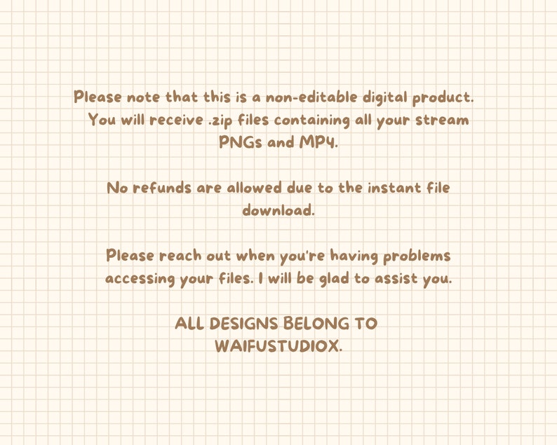 May include: Text on a beige grid background with brown text. The text reads: "Please note that this is a non-editable digital product. You will receive .zip files containing all your stream PNGs and MP4. No refunds are allowed due to the instant file download. Please reach out when you're having problems accessing your files. I will be glad to assist you. ALL DESIGNS BELONG TO WAIFUSTUDIOX."