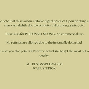 May include: Text on a light green background with the following information: Please note that this is a non-editable digital product. Upon printing, colors may vary slightly due to computer calibration, printer, etc. This is also for PERSONAL USE ONLY. No commercial use. No refunds are allowed due to the instant file download. Make sure you also print 100% or the actual size to get the most out of the quality. ALL DESIGNS BELONG TO WAIFUSTUDIOX.