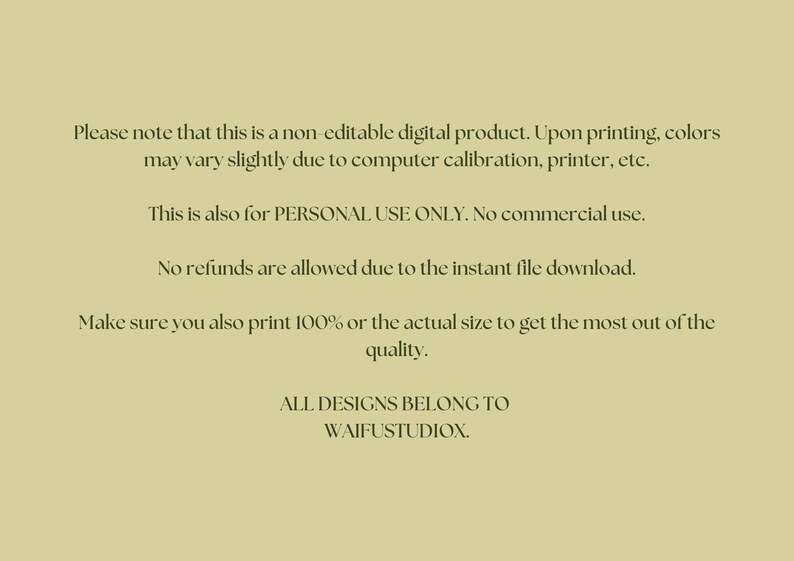 May include: Text on a light green background with the following information: Please note that this is a non-editable digital product. Upon printing, colors may vary slightly due to computer calibration, printer, etc. This is also for PERSONAL USE ONLY. No commercial use. No refunds are allowed due to the instant file download. Make sure you also print 100% or the actual size to get the most out of the quality. ALL DESIGNS BELONG TO WAIFUSTUDIOX.