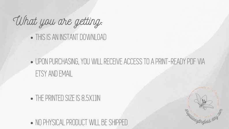 May include: Text on a white background with a gray watercolor effect. The text reads: "What you are getting: &bull; THIS IS AN INSTANT DOWNLOAD &bull; UPON PURCHASING, YOU WILL RECEIVE ACCESS TO A PRINT-READY PDF VIA ETSY AND EMAIL &bull; THE PRINTED SIZE IS 8.5X11IN &bull; NO PHYSICAL PRODUCT WILL BE SHIPPED"
