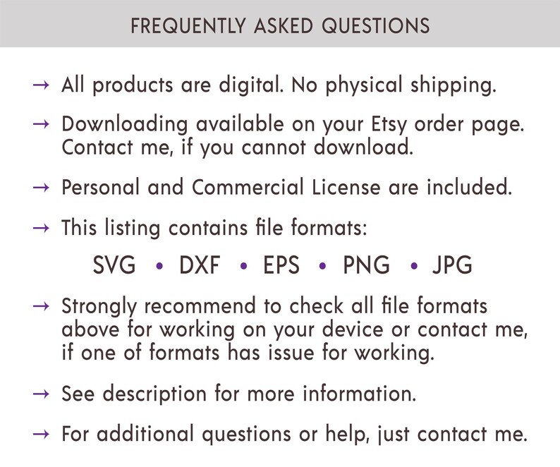 May include: Frequently Asked Questions about digital products. All products are digital, no physical shipping. Downloading is available on your Etsy order page. Contact the seller if you cannot download. Personal and Commercial Licenses are included. This listing contains the following file formats: SVG, DXF, EPS, PNG, and JPG. Strongly recommend checking all file formats above for working on your device or contact the seller if one of the formats has an issue. See the description for more information. For additional questions or help, contact the seller.