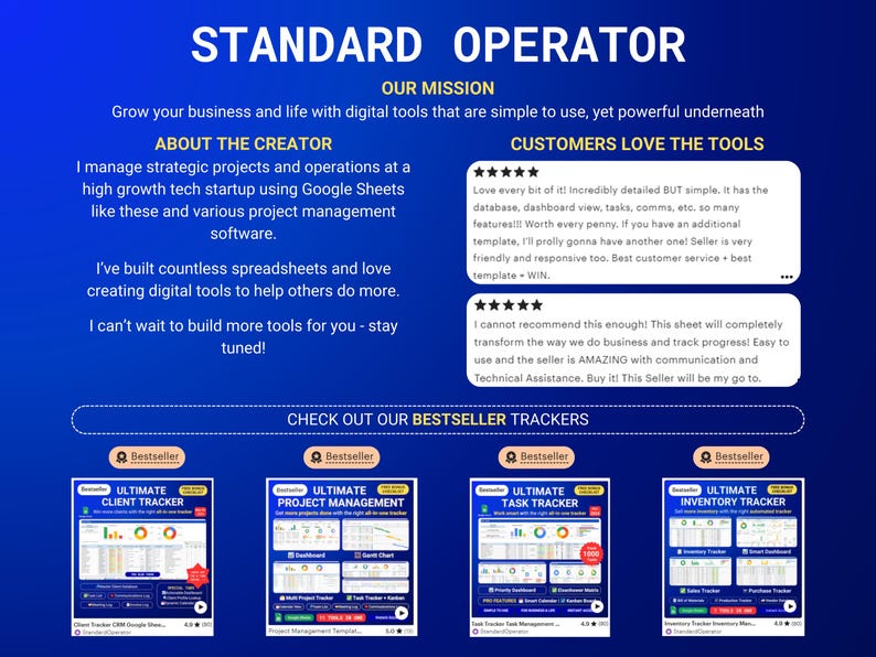 May include: A blue background with the text "STANDARD OPERATOR" in white. The text "OUR MISSION" is below in white. The text "Grow your business and life with digital tools that are simple to use, yet powerful underneath" is below in white. The text "ABOUT THE CREATOR" is below in white. The text "I manage strategic projects and operations at a high growth tech startup using Google Sheets like these and various project management software." is below in white. The text "I've built countless spreadsheets and love creating digital tools to help others do more." is below in white. The text "I can't wait to build more tools for you - stay tuned!" is below in white. The text "CUSTOMERS LOVE THE TOOLS" is below in white. There are two five-star reviews below the text. The text "CHECK OUT OUR BESTSELLER TRACKERS" is below in white. There are four images of Google Sheets templates below the text. The first image is titled "ULTIMATE CLIENT TRACKER". The second image is titled "ULTIMATE PROJECT MANAGEMENT". The third image is titled "ULTIMATE TASK TRACKER". The fourth image is titled "ULTIMATE INVENTORY TRACKER".