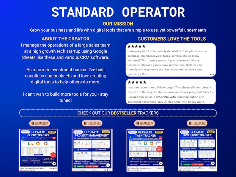 May include: A blue background with the text "STANDARD OPERATOR" in white. The text "OUR MISSION" is below in white. The text "Grow your business and life with digital tools that are simple to use, yet powerful underneath" is below in white. The text "ABOUT THE CREATOR" is below in white. The text "I manage the operations of a large sales team at a high growth tech startup using Google Sheets like these and various CRM software." is below in white. The text "As a former investment banker, I've built countless spreadsheets and love creating digital tools to help others do more." is below in white. The text "I can't wait to build more tools for you - stay tuned!" is below in white. The text "CUSTOMERS LOVE THE TOOLS" is below in white. There are two five-star reviews below the text. The text "CHECK OUT OUR BESTSELLER TRACKERS" is below in white. There are four images of Google Sheets with the text "ULTIMATE CLIENT TRACKER", "ULTIMATE PROJECT MANAGEMENT", "ULTIMATE TASK TRACKER", and "ULTIMATE INVENTORY TRACKER".