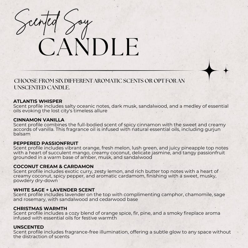 May include: A white background with black text listing six different scented soy candle options: Atlantis Whisper, Cinnamon Vanilla, Peppered Passionfruit, Coconut Cream & Cardamon, White Sage + Lavender Scent, and Christmas Warmth. The text also includes a description of each scent profile. The text also includes an option for an unscented candle.
