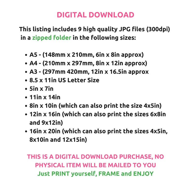 May include: Text on a white background that reads "DIGITAL DOWNLOAD" and describes a listing of 9 high-quality JPG files in a zipped folder in the following sizes: A5 (6in x 8in), A4 (8in x 12in), A3 (12in x 16.5in), 8.5 x 11in US Letter Size, 5in x 7in, 11in x 14in, 8in x 10in, 12in x 16in, and 16in x 20in. The text also states that this is a digital download purchase, no physical item will be mailed to you. Just print yourself, frame and enjoy.