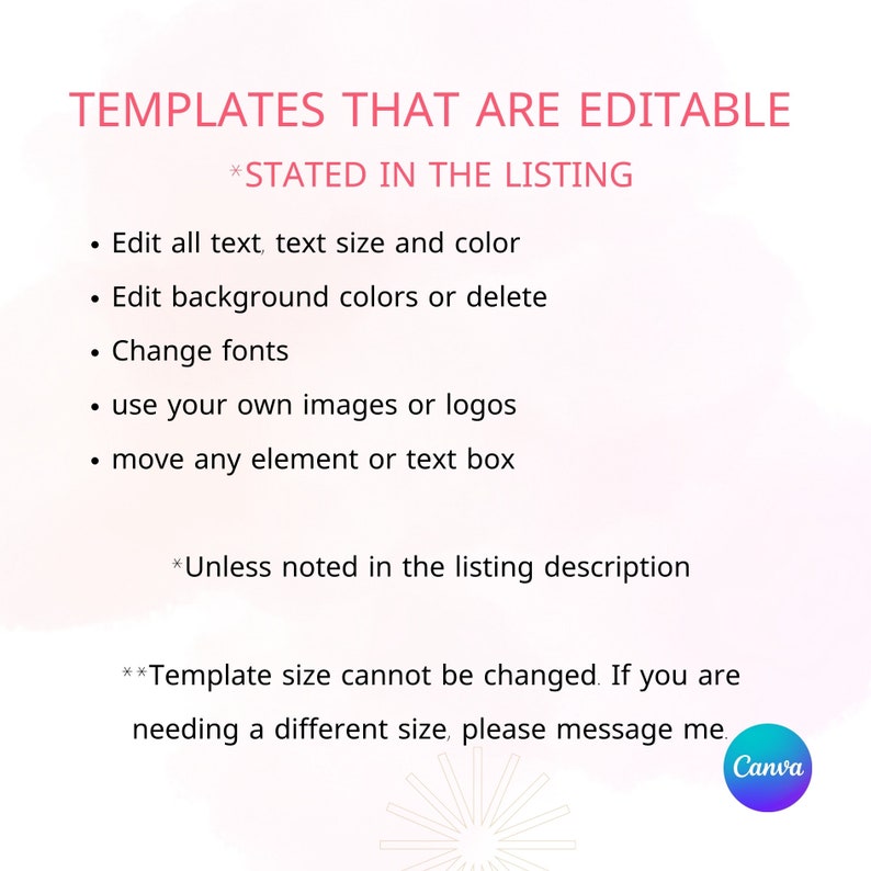 May include: A pink and white graphic with the text "TEMPLATES THAT ARE EDITABLE *STATED IN THE LISTING" and a list of editable features: Edit all text, text size and color, Edit background colors or delete, Change fonts, use your own images or logos, move any element or text box. The text "*Unless noted in the listing description" is also included. The text "**Template size cannot be changed. If you are needing a different size, please message me." is also included. The Canva logo is in the bottom right corner.