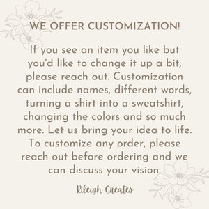 May include: Text overlay on a white background with floral accents. The text reads "WE OFFER CUSTOMIZATION! If you see an item you like but you'd like to change it up a bit, please reach out. Customization can include names, different words, turning a shirt into a sweatshirt, changing the colors and so much more. Let us bring your idea to life. To customize any order, please reach out before ordering and we can discuss your vision. Rileigh Creates"