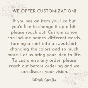 May include: Text overlay on a white background with floral accents. The text reads "WE OFFER CUSTOMIZATION! If you see an item you like but you'd like to change it up a bit, please reach out. Customization can include names, different words, turning a shirt into a sweatshirt, changing the colors and so much more. Let us bring your idea to life. To customize any order, please reach out before ordering and we can discuss your vision. Rileigh Creates"