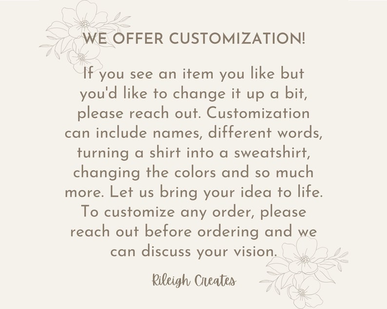 May include: Text overlay on a white background with floral accents. The text reads "WE OFFER CUSTOMIZATION! If you see an item you like but you'd like to change it up a bit, please reach out. Customization can include names, different words, turning a shirt into a sweatshirt, changing the colors and so much more. Let us bring your idea to life. To customize any order, please reach out before ordering and we can discuss your vision. Rileigh Creates"