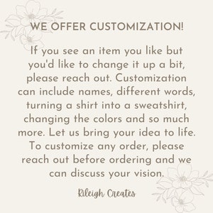 May include: Text overlay on a white background with floral accents. The text reads "WE OFFER CUSTOMIZATION! If you see an item you like but you'd like to change it up a bit, please reach out. Customization can include names, different words, turning a shirt into a sweatshirt, changing the colors and so much more. Let us bring your idea to life. To customize any order, please reach out before ordering and we can discuss your vision. Rileigh Creates"